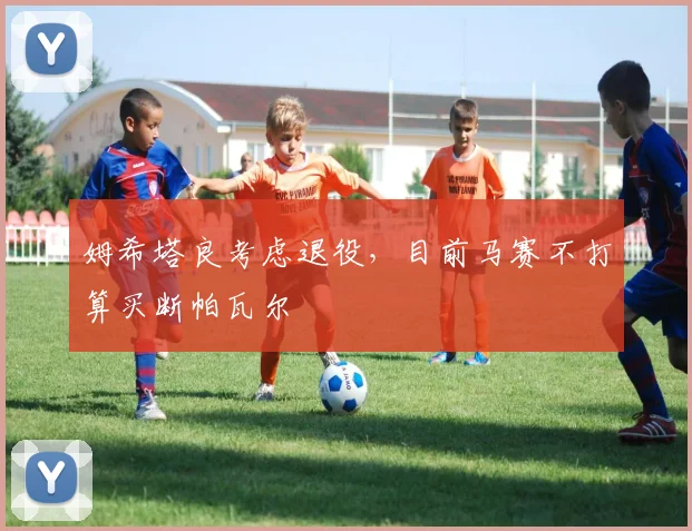 姆希塔良考虑退役，目前马赛不打算买断帕瓦尔