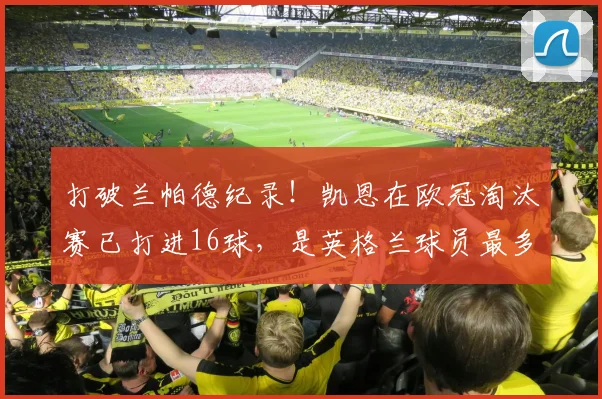 打破兰帕德纪录！凯恩在欧冠淘汰赛已打进16球，是英格兰球员最多