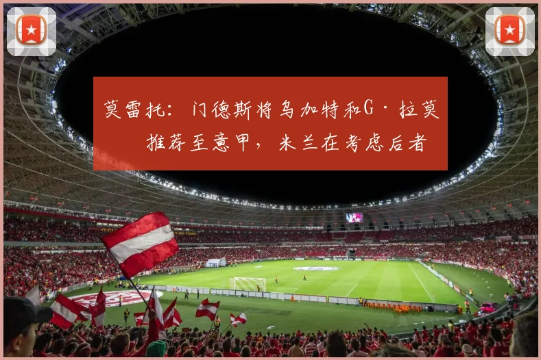 莫雷托：门德斯将乌加特和G·拉莫斯推荐至意甲，米兰在考虑后者